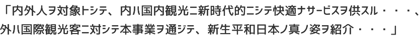 「内外人ヲ対象トシテ、内ハ国内観光ニ新時代的ニシテ快適ナサービスヲ供スル・・・、外ハ国際観光客ニ対シテ本事業ヲ通ジテ、新生平和日本ノ真ノ姿ヲ紹介・・・」