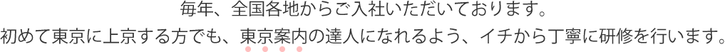 毎年、全国各地からご入社いただいております。初めて東京に上京する方でも、東京案内の達人になれるよう、イチから丁寧に研修を行います。