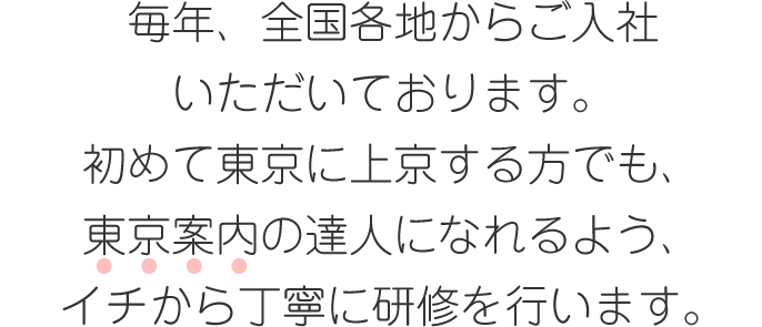 毎年、全国各地からご入社いただいております。初めて東京に上京する方でも、東京案内の達人になれるよう、イチから丁寧に研修を行います。