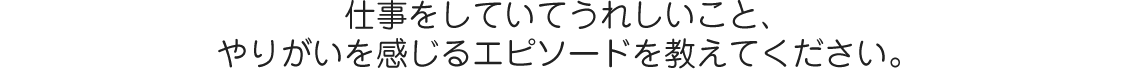 仕事をしていてうれしいこと、やりがいを感じるエピソードを教えてください。