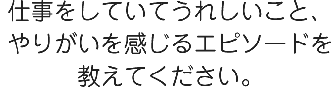 仕事をしていてうれしいこと、やりがいを感じるエピソードを教えてください