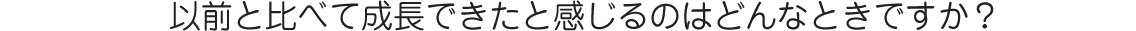 以前と比べて成長できたと感じるのはどんなときですか？