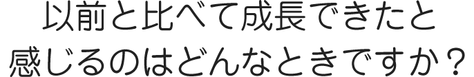 以前と比べて成長できたと感じるのはどんなときですか？