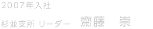 2007年入社　杉並支所　リーダー　齋藤 崇