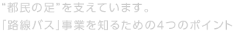 “都民の足”を支えています。「路線バス」事業を知るための4つのポイント